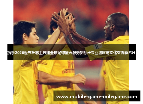 携手2026世界杯志工共建全球足球盛会服务新标杆专业温度与文化交流新名片