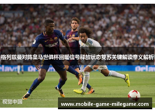 格列兹曼对阵皇马世俱杯回暖信号释放状态复苏关键解读意义解析