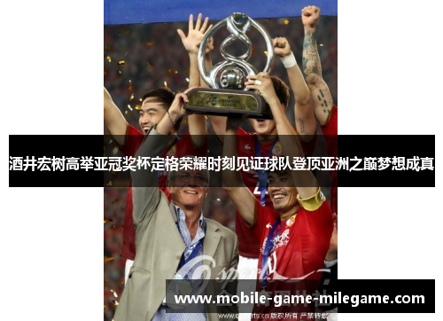 酒井宏树高举亚冠奖杯定格荣耀时刻见证球队登顶亚洲之巅梦想成真