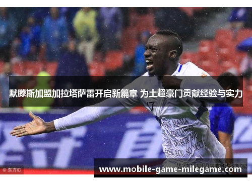 默滕斯加盟加拉塔萨雷开启新篇章 为土超豪门贡献经验与实力