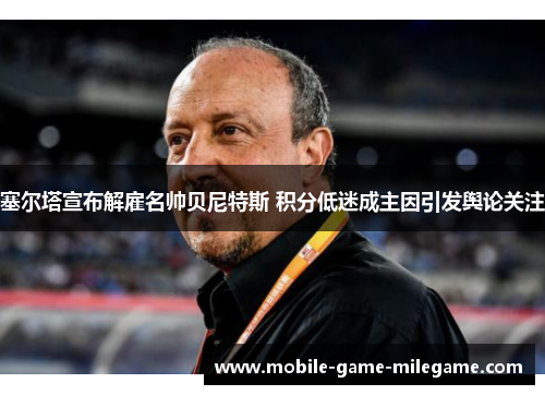 塞尔塔宣布解雇名帅贝尼特斯 积分低迷成主因引发舆论关注