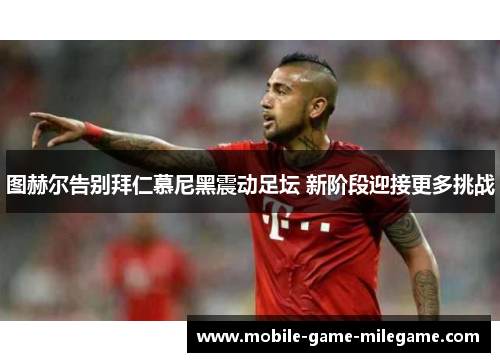 图赫尔告别拜仁慕尼黑震动足坛 新阶段迎接更多挑战