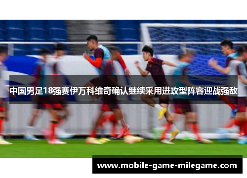 中国男足18强赛伊万科维奇确认继续采用进攻型阵容迎战强敌