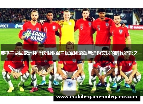 英格兰两届欧洲杯皆饮恨亚军三狮军团荣耀与遗憾交织的时代缩影之一 英格兰两届欧洲杯皆饮恨亚军三狮军团荣耀与遗憾交织的时代缩影之一